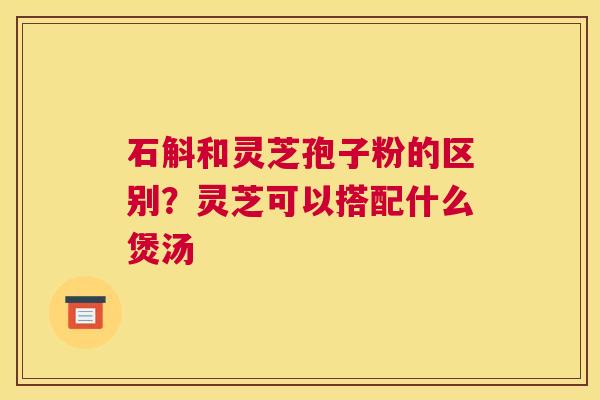 石斛和灵芝孢子粉的区别？灵芝可以搭配什么煲汤