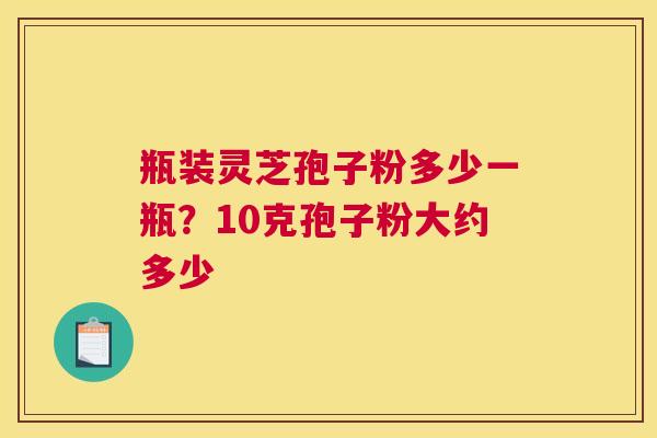 瓶装灵芝孢子粉多少一瓶？10克孢子粉大约多少