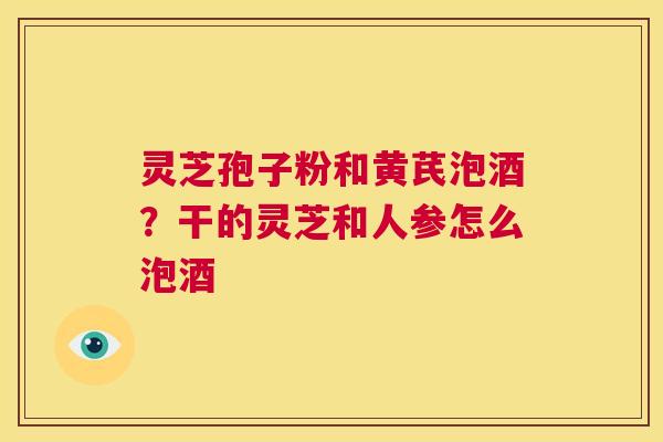 灵芝孢子粉和黄芪泡酒？干的灵芝和人参怎么泡酒
