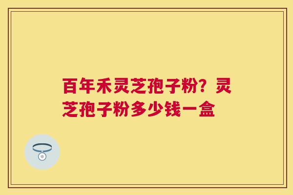 百年禾灵芝孢子粉？灵芝孢子粉多少钱一盒