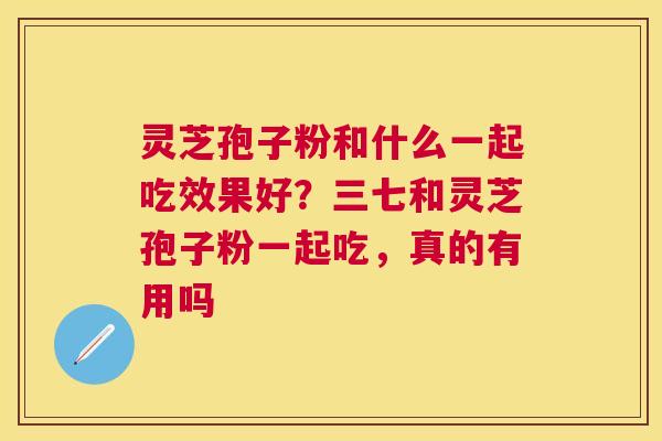 灵芝孢子粉和什么一起吃效果好？三七和灵芝孢子粉一起吃，真的有用吗