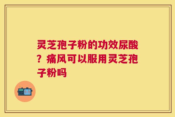 灵芝孢子粉的功效尿酸？痛风可以服用灵芝孢子粉吗