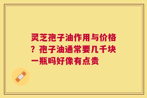 灵芝孢子油作用与价格？孢子油通常要几千块一瓶吗好像有点贵