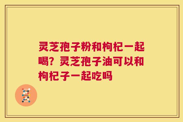 灵芝孢子粉和枸杞一起喝？灵芝孢子油可以和枸杞子一起吃吗