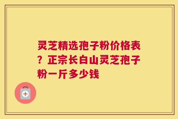 灵芝精选孢子粉价格表？正宗长白山灵芝孢子粉一斤多少钱