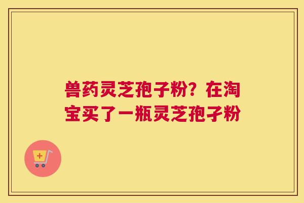 兽药灵芝孢子粉？在淘宝买了一瓶灵芝孢孑粉