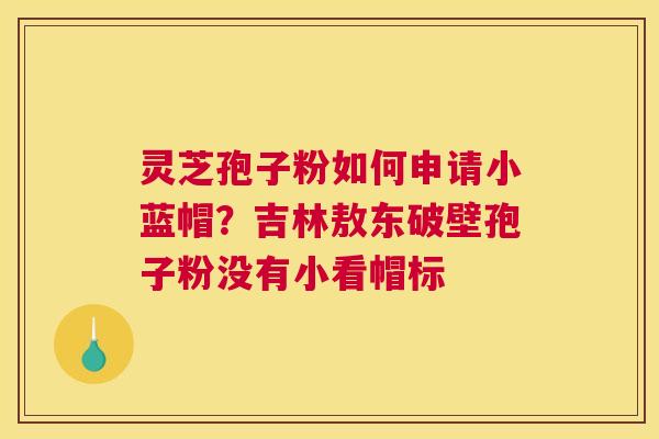 灵芝孢子粉如何申请小蓝帽？吉林敖东破壁孢子粉没有小看帽标