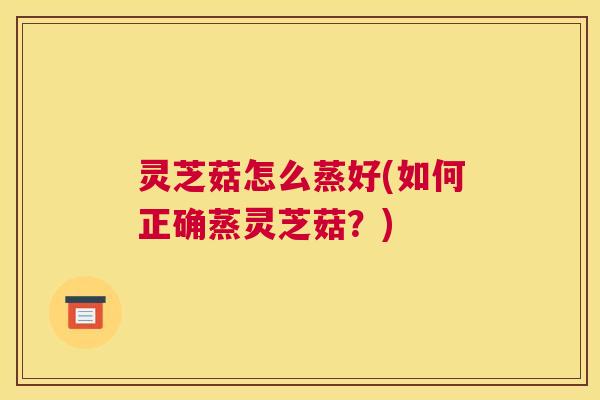 灵芝菇怎么蒸好(如何正确蒸灵芝菇？)
