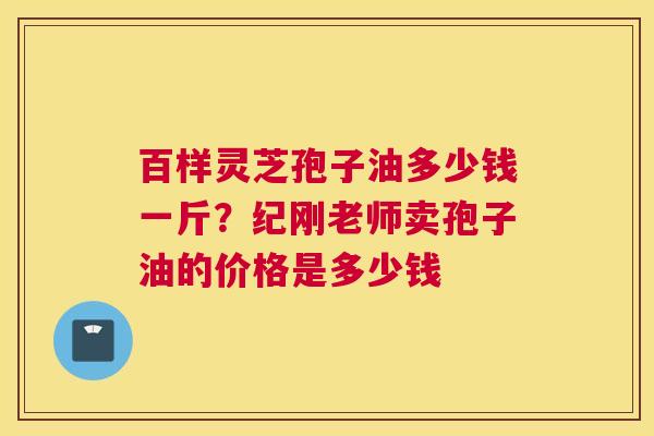 百样灵芝孢子油多少钱一斤?纪刚老师卖孢子油的价格是多少钱 百样灵芝孢子油多少钱一斤?纪刚老师卖孢子油的价格是多少钱