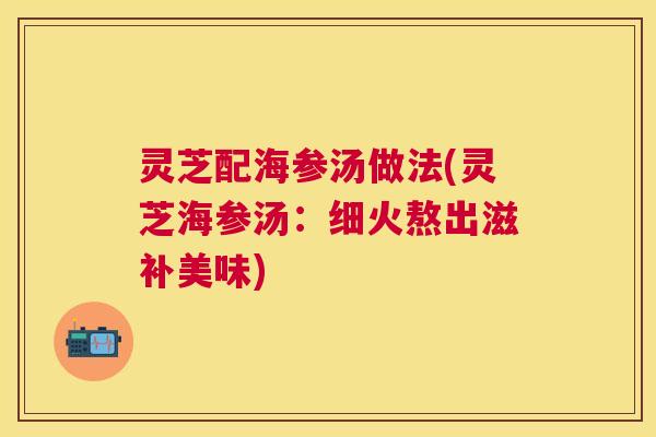 灵芝配海参汤做法(灵芝海参汤：细火熬出滋补美味)