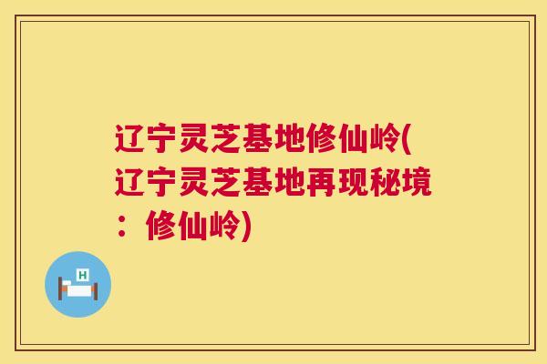辽宁灵芝基地修仙岭(辽宁灵芝基地再现秘境：修仙岭)