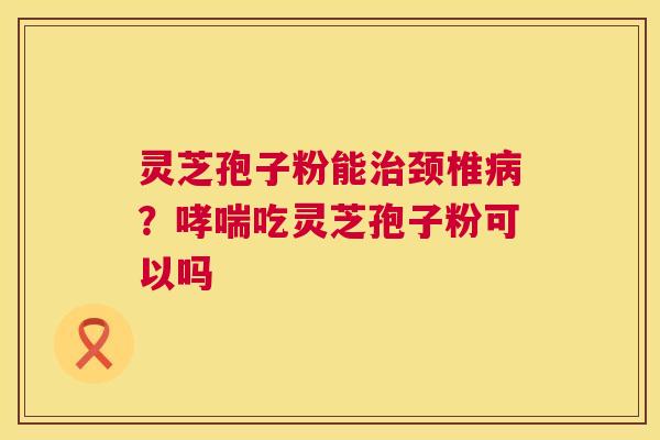 灵芝孢子粉能颈椎？吃灵芝孢子粉可以吗