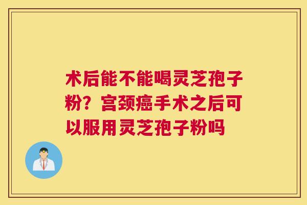 术后能不能喝灵芝孢子粉？宫颈癌手术之后可以服用灵芝孢子粉吗