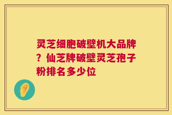 灵芝细胞破壁机大品牌？仙芝牌破壁灵芝孢子粉排名多少位