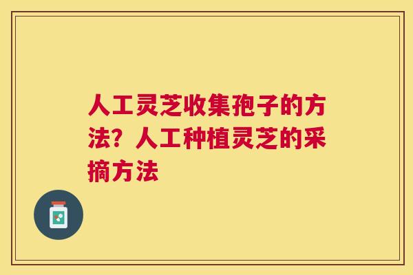 人工灵芝收集孢子的方法？人工种植灵芝的采摘方法