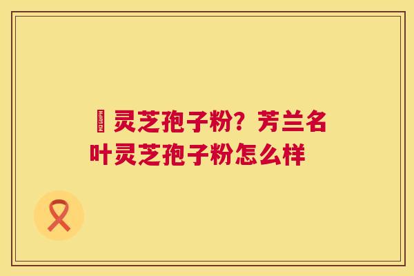 姫灵芝孢子粉？芳兰名叶灵芝孢子粉怎么样