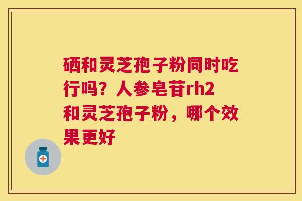 硒和灵芝孢子粉同时吃行吗？人参皂苷rh2和灵芝孢子粉，哪个效果更好