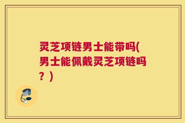 灵芝项链男士能带吗(男士能佩戴灵芝项链吗？)