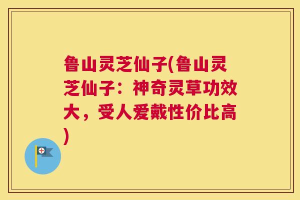 鲁山灵芝仙子(鲁山灵芝仙子：神奇灵草功效大，受人爱戴性价比高)
