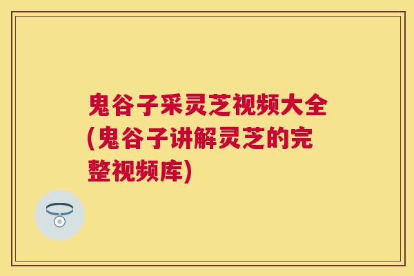 鬼谷子采灵芝视频大全(鬼谷子讲解灵芝的完整视频库)