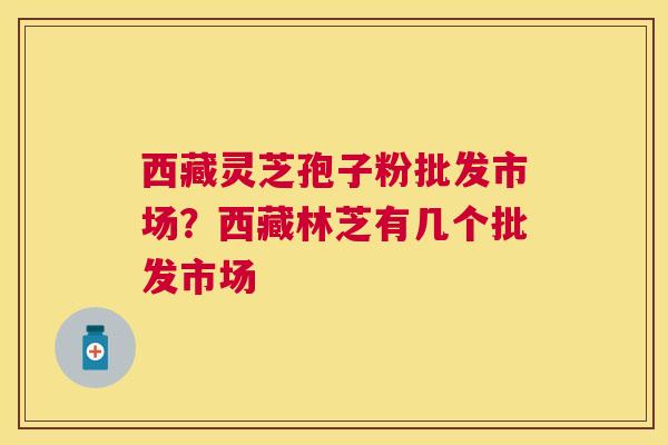 西藏灵芝孢子粉批发市场？西藏林芝有几个批发市场
