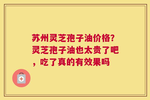 苏州灵芝孢子油价格？灵芝孢子油也太贵了吧，吃了真的有效果吗