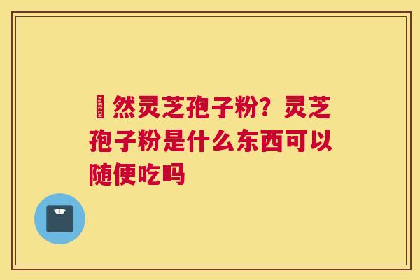 姫然灵芝孢子粉？灵芝孢子粉是什么东西可以随便吃吗
