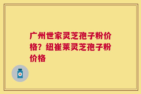 广州世家灵芝孢子粉价格？纽崔莱灵芝孢子粉价格
