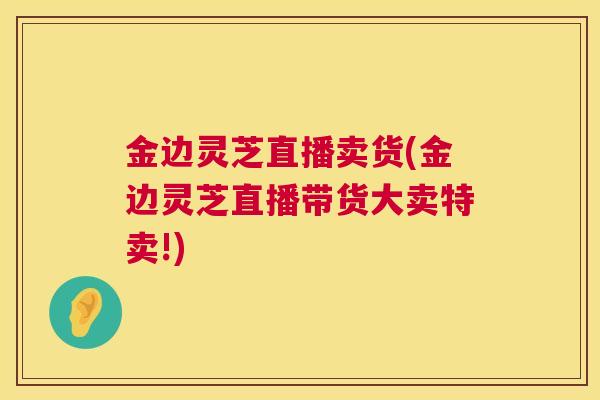 金边灵芝直播卖货(金边灵芝直播带货大卖特卖!) 金边灵芝直播卖货(金边灵芝直播带货大卖特卖!)