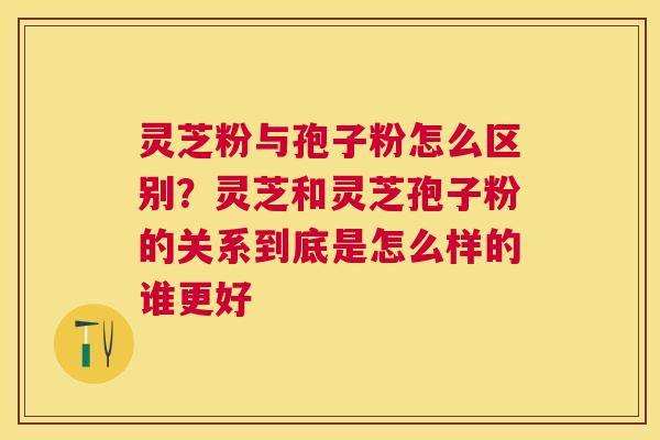 灵芝粉与孢子粉怎么区别？灵芝和灵芝孢子粉的关系到底是怎么样的谁更好