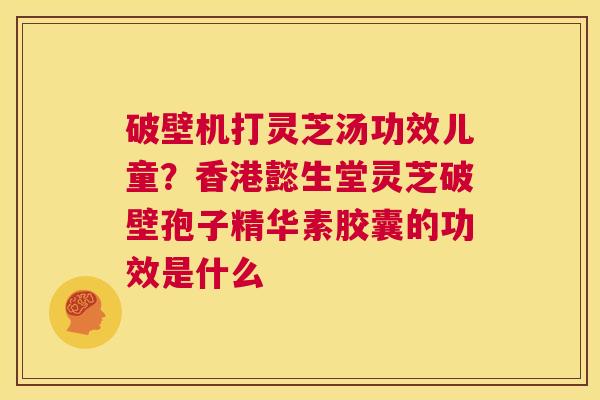 破壁机打灵芝汤功效儿童？香港懿生堂灵芝破壁孢子精华素胶囊的功效是什么