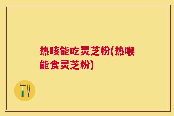 热咳能吃灵芝粉(热喉能食灵芝粉)