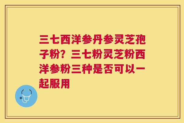 三七西洋参丹参灵芝孢子粉？三七粉灵芝粉西洋参粉三种是否可以一起服用