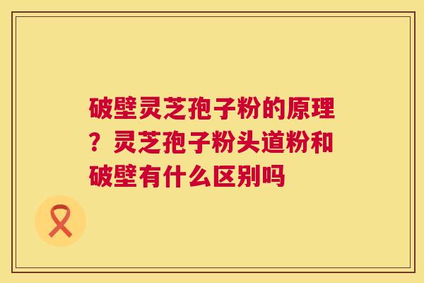 破壁灵芝孢子粉的原理？灵芝孢子粉头道粉和破壁有什么区别吗