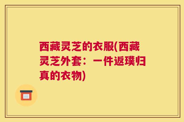 西藏灵芝的衣服(西藏灵芝外套:一件返璞归真的衣物) 西藏灵芝的衣服(西藏灵芝外套:一件返璞归真的衣物)