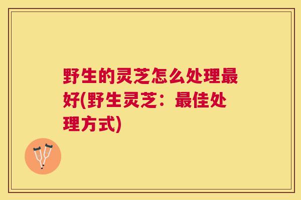 野生的灵芝怎么处理好(野生灵芝：佳处理方式)