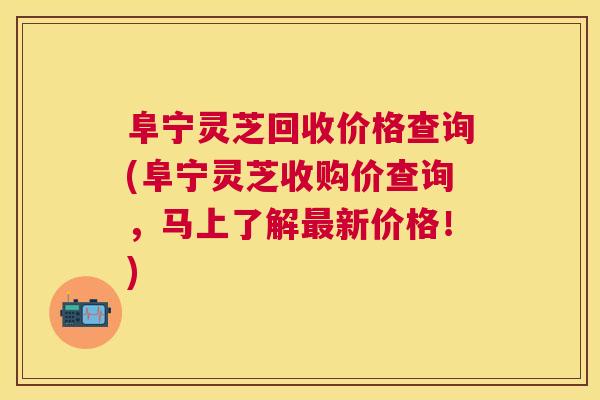 阜宁灵芝回收价格查询(阜宁灵芝收购价查询,马上了解新价格!) 阜宁灵芝回收价格查询(阜宁灵芝收购价查询,马上了解新价格!)