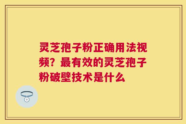 灵芝孢子粉正确用法视频？最有效的灵芝孢子粉破壁技术是什么
