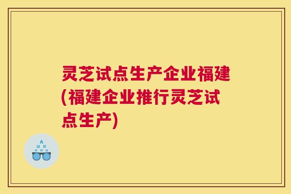 灵芝试点生产企业福建(福建企业推行灵芝试点生产)