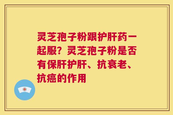 灵芝孢子粉跟护肝药一起服？灵芝孢子粉是否有保肝护肝、抗衰老、抗癌的作用
