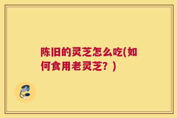陈旧的灵芝怎么吃(如何食用老灵芝？)