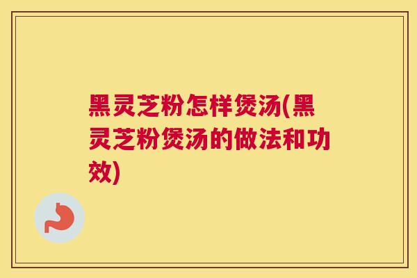 黑灵芝粉怎样煲汤(黑灵芝粉煲汤的做法和功效)