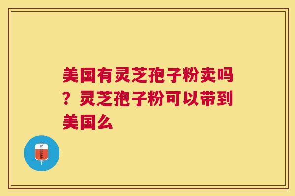 美国有灵芝孢子粉卖吗?灵芝孢子粉可以带到美国么 美国有灵芝孢子粉卖吗?灵芝孢子粉可以带到美国么
