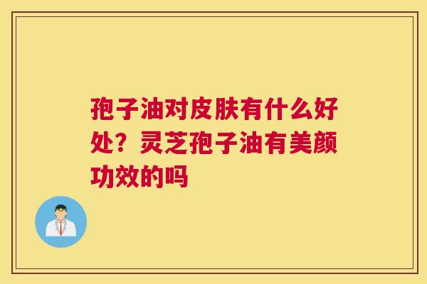 孢子油对有什么好处?灵芝孢子油有美颜功效的吗 孢子油对有什么好处?灵芝孢子油有美颜功效的吗