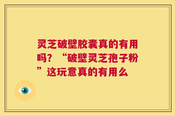 灵芝破壁胶囊真的有用吗？“破壁灵芝孢子粉”这玩意真的有用么