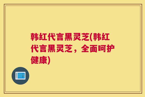 韩红代言黑灵芝(韩红代言黑灵芝,全面呵护健康) 韩红代言黑灵芝(韩红代言黑灵芝,全面呵护健康)