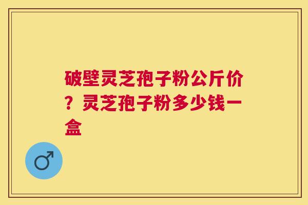 破壁灵芝孢子粉公斤价？灵芝孢子粉多少钱一盒