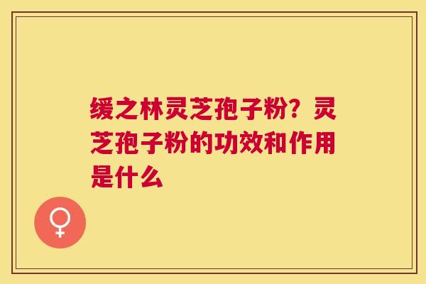 缓之林灵芝孢子粉？灵芝孢子粉的功效和作用是什么