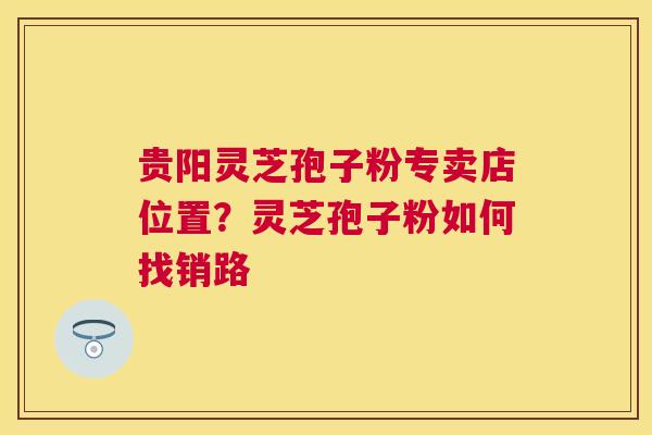 贵阳灵芝孢子粉专卖店位置？灵芝孢子粉如何找销路