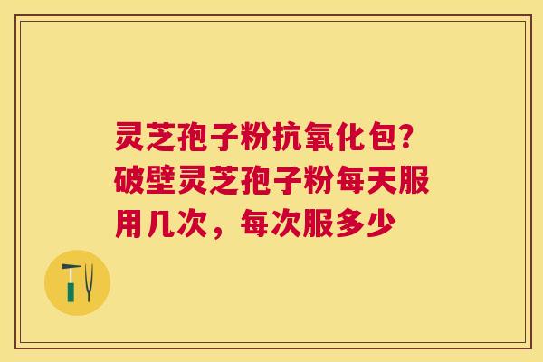灵芝孢子粉抗氧化包？破壁灵芝孢子粉每天服用几次，每次服多少